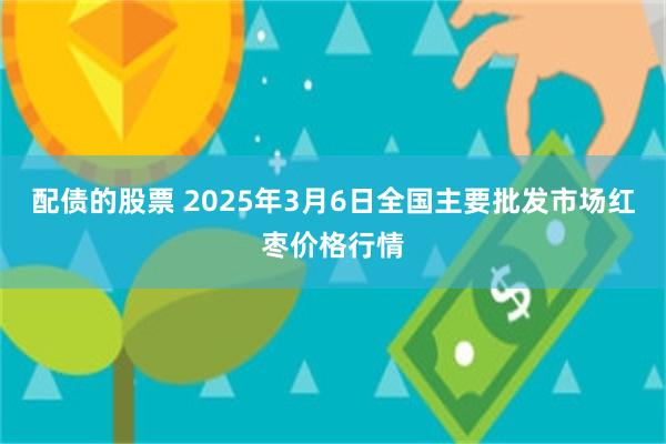 配债的股票 2025年3月6日全国主要批发市场红枣价格行情