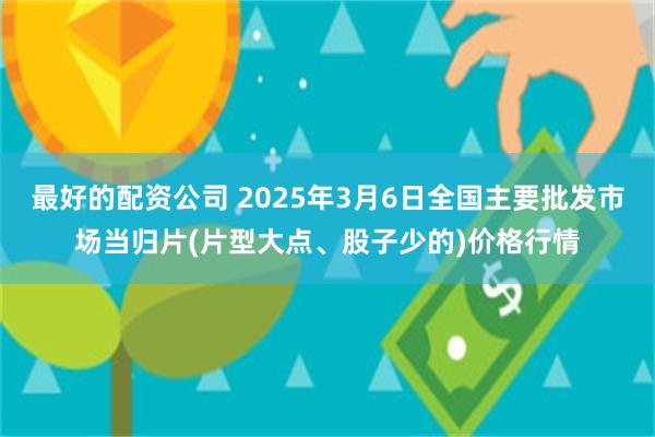 最好的配资公司 2025年3月6日全国主要批发市场当归片(片型大点、股子少的)价格行情