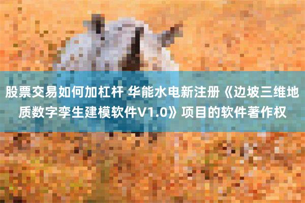 股票交易如何加杠杆 华能水电新注册《边坡三维地质数字孪生建模软件V1.0》项目的软件著作权