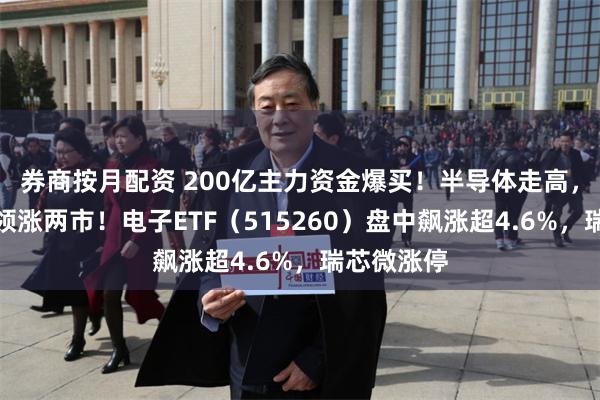 券商按月配资 200亿主力资金爆买！半导体走高，电子板块领涨两市！电子ETF（515260）盘中飙涨超4.6%，瑞芯微涨停