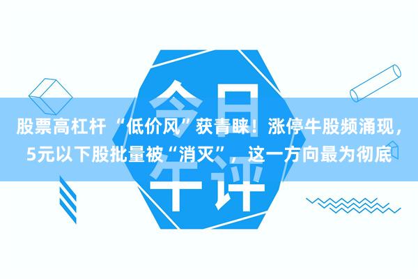 股票高杠杆 “低价风”获青睐！涨停牛股频涌现，5元以下股批量被“消灭”，这一方向最为彻底